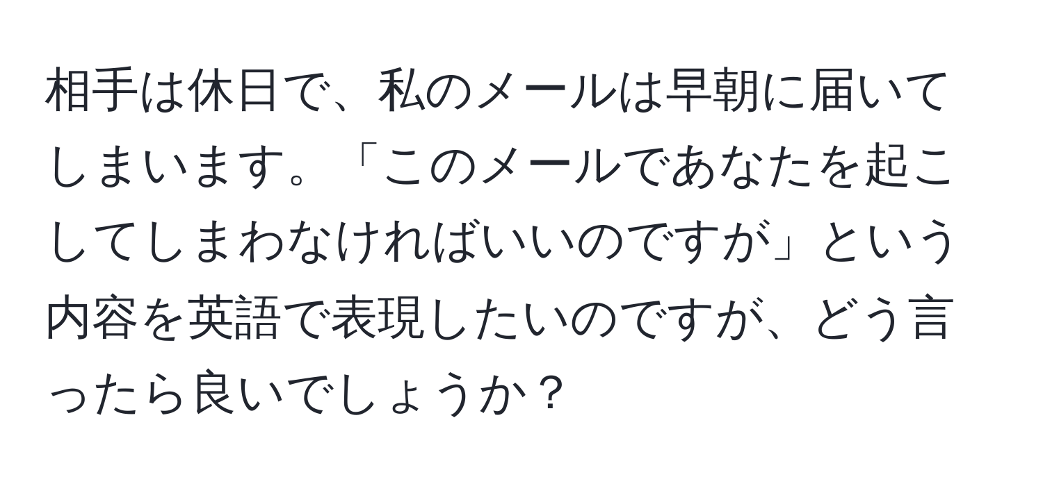 相手は休日で、私のメールは早朝に届いてしまいます。「このメールであなたを起こしてしまわなければいいのですが」という内容を英語で表現したいのですが、どう言ったら良いでしょうか？