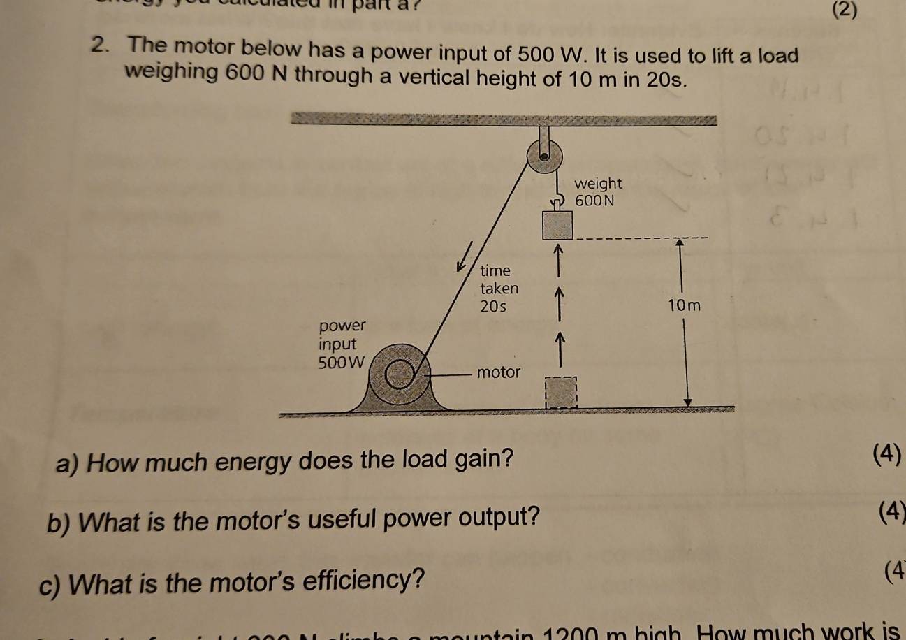 mated in pant a ? (2) 
2. The motor below has a power input of 500 W. It is used to lift a load 
weighing 600 N through a vertical height of 10 m in 20s. 
a) How much energy does the load gain? 
(4) 
b) What is the motor's useful power output? 
(4) 
c) What is the motor's efficiency? (4 
in 2 00 m high. How much work is