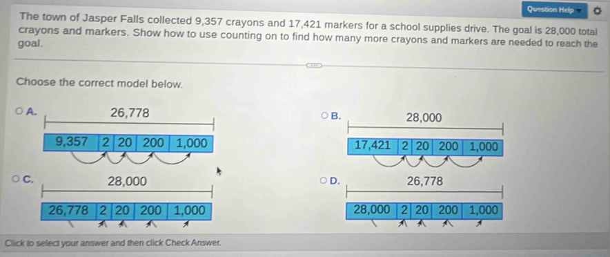 Question Help
The town of Jasper Falls collected 9,357 crayons and 17,421 markers for a school supplies drive. The goal is 28,000 total
crayons and markers. Show how to use counting on to find how many more crayons and markers are needed to reach the
goal.
Choose the correct model below.
B. 28,000
17,421 2 20 200 1,000
C. 28,000 D. 26,778
26,778 2 20 200 1,000 28,000 2 20 200 1,000
-
Click to select your answer and then click Check Answer.