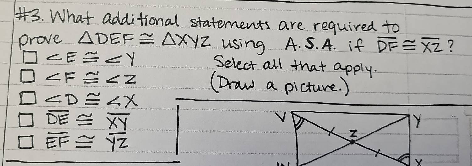 What additional statements are required to
prove △ DEF≌ △ XYZ using A. S. A. if overline DF≌ overline XZ ?
□
Select all that apply.
□
(Draw a picture. )
□
□ overline DE≌ overline XY
□ overline EF≌ overline YZ