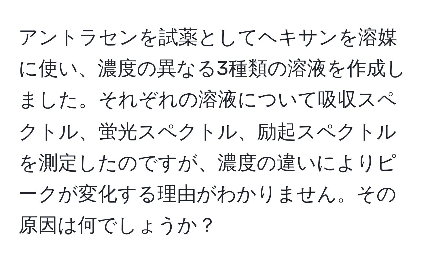 アントラセンを試薬としてヘキサンを溶媒に使い、濃度の異なる3種類の溶液を作成しました。それぞれの溶液について吸収スペクトル、蛍光スペクトル、励起スペクトルを測定したのですが、濃度の違いによりピークが変化する理由がわかりません。その原因は何でしょうか？