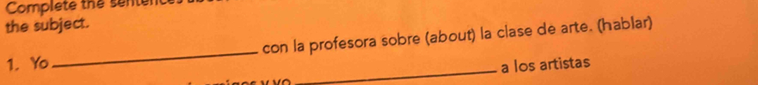 Complete the senter 
the subject. 
1. Yo _con la profesora sobre (about) la clase de arte. (hablar) 
_a los artistas