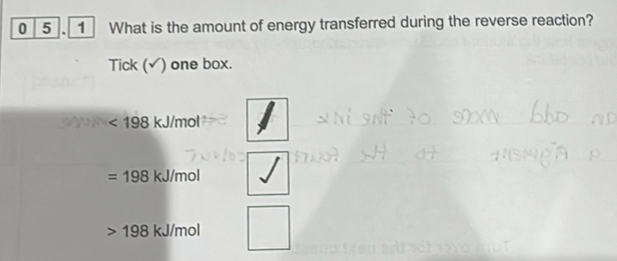 0 5 . 1 What is the amount of energy transferred during the reverse reaction? 
Tick (√) one box.
<198kJ/mol
=198kJ/mol
19 8 kJ/mol