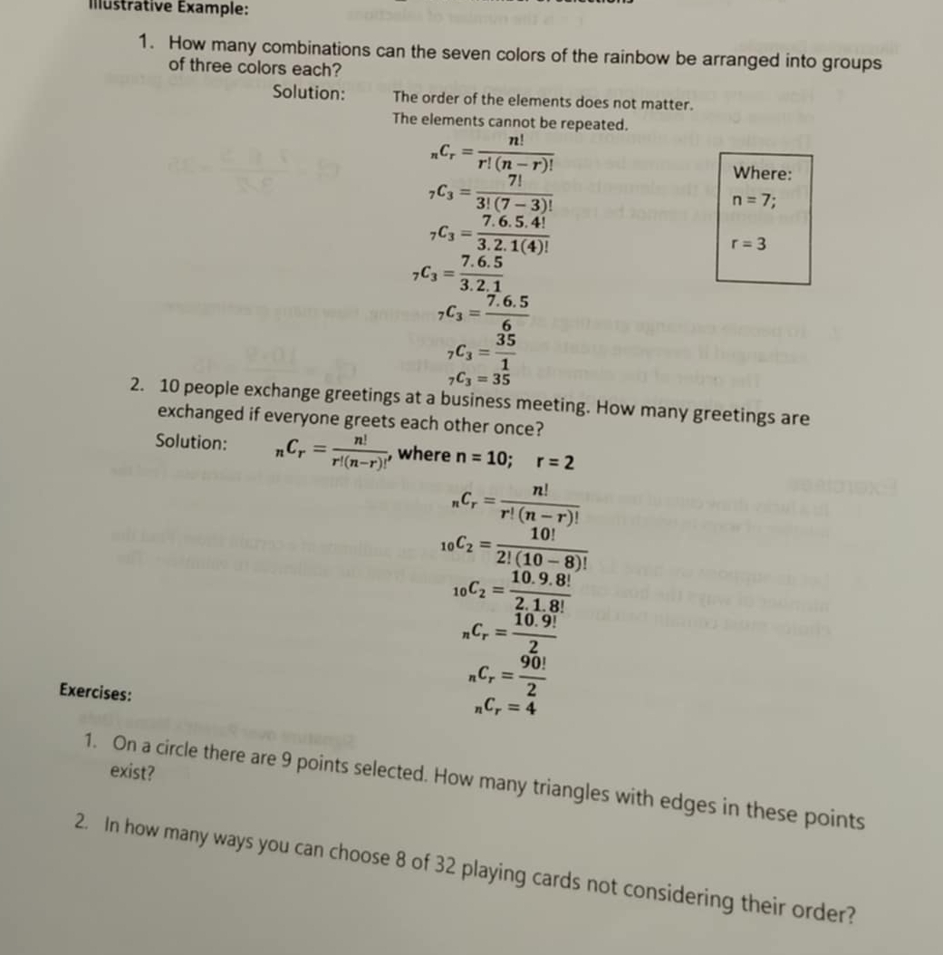 Illustrative Éxample: 
1. How many combinations can the seven colors of the rainbow be arranged into groups 
of three colors each? 
Solution: The order of the elements does not matter. 
The elements cannot be repeated.
_nC_r= n!/r!(n-r)! 
_7C_3= 7!/3!(7-3)! 
Where:
n=7.
_7C_3= (7.6.5.4!)/3.2.1(4)! 
r=3
_7C_3= (7.6.5)/3.2.1 
_7C_3= (7.6.5)/6 
_7C_3= 35/1 
_7C_3=35
2. 10 people exchange greetings at a business meeting. How many greetings are 
exchanged if everyone greets each other once? 
Solution: _nC_r= n!/r!(n-r)!  , where n=10; r=2
_nC_r= n!/r!(n-r)! 
_10C_2= 10!/2!(10-8)! 
_10C_2= (10.9.8!)/2.1.8! 
_nC_r= (10.9!)/2 
Exercises:
_nC_r= 90!/2 
_nC_r=4
exist? 
1. On a circle there are 9 points selected. How many triangles with edges in these points 
2. In how many ways you can choose 8 of 32 playing cards not considering their order?