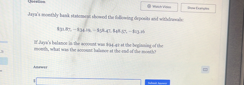 Question 
Watch Video Show Examples 
Jaya's monthly bank statement showed the following deposits and withdrawals:
$31.87, −$34.19, −$58.47, $48.57, −$13.16
If Jaya's balance in the account was $94.42 at the beginning of the 
3)
month, what was the account balance at the end of the month? 
Answer 
s 
Submit Answer