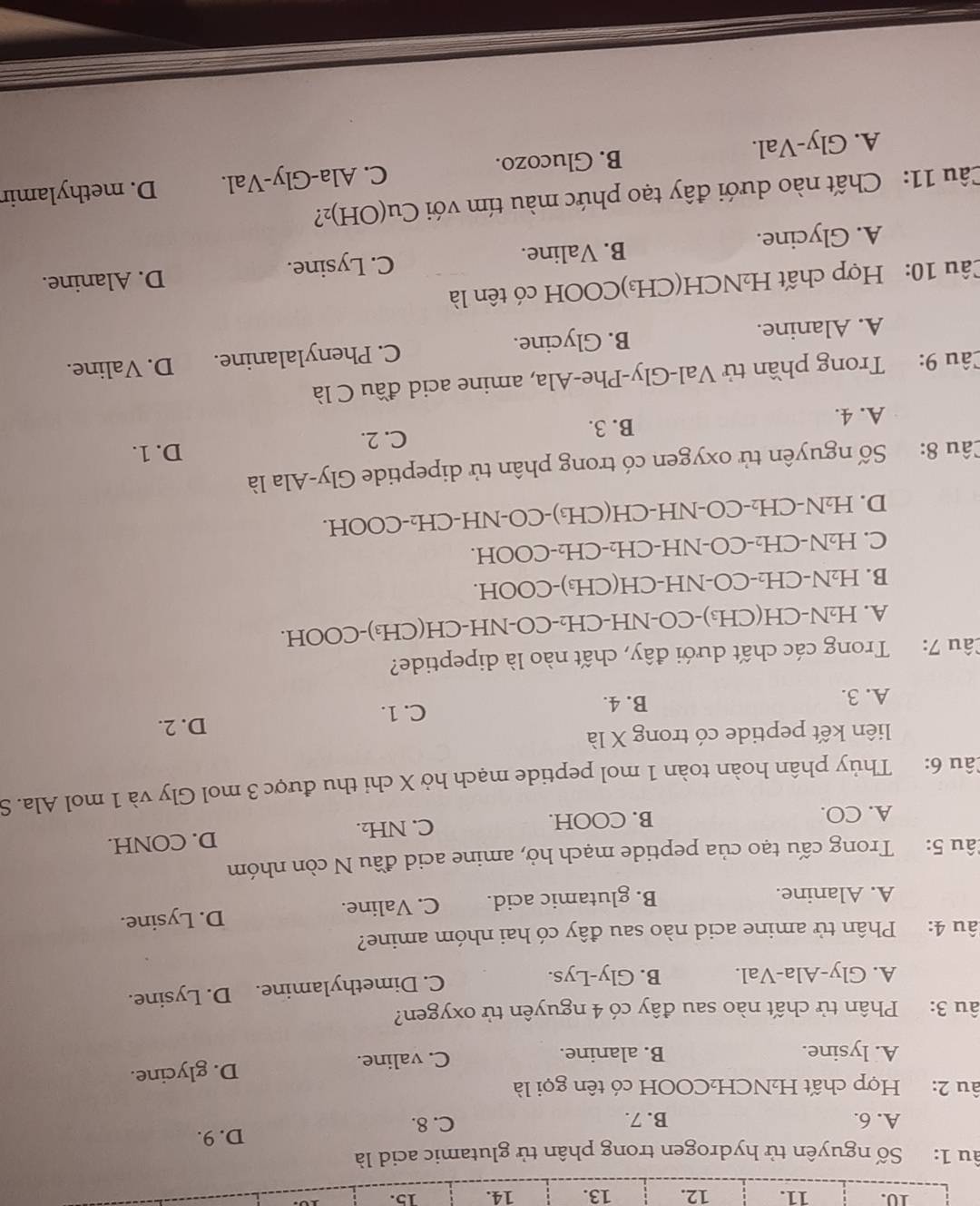 âu 1: Số nguyên tử hydrogen trong phân tử glutamic acid là
A. 6. B. 7. C. 8. D. 9.
âu 2: Hợp chất H₂NCH₂COOH có tên gọi là
A. lysine. B. alanine. C. valine. D. glycine.
âu 3: Phân tử chất nào sau đây có 4 nguyên tử oxygen?
A. Gly-Ala-Val. B. Gly-Lys. C. Dimethylamine. D. Lysine.
lâu 4: Phân tử amine acid nào sau đây có hai nhóm amine?
A. Alanine. B. glutamic acid. C. Valine. D. Lysine.
Câu 5: Trong cấu tạo của peptide mạch hở, amine acid đầu N còn nhóm
A. CO. B. COOH. C. NH₂. D. CONH.
Câu 6: Thủy phân hoàn toàn 1 mol peptide mạch hở X chi thu được 3 mol Gly và 1 mol Ala. S
liên kết peptide có trong X là
A. 3. B. 4. C. 1.
D. 2.
Câu 7: Trong các chất dưới đây, chất nào là dipeptide?
A. H₂N-CH(CH₃)-CO-NH-CH₂-CO-NH-CH(CH₃)-COOH.
B. H₂N-CH₂-CO-NH-CH(CH₃)-COOH.
C. H₂N-CH₂-CO-NH-CH₂-CH₂-COOH.
D. H₂N-CH₂-CO-NH-CH(CH₃)-CO-NH-CH₂-COOH.
Câu 8: Số nguyên tử oxygen có trong phân tử dipeptide Gly-Ala là
D. 1.
A. 4. B. 3. C. 2.
Câu 9: Trong phần tử Val-Gly-Phe-Ala, amine acid đầu C là
A. Alanine. B. Glycine. C. Phenylalanine. D. Valine.
Câu 10: Hợp chất H₂NCH(CH₃)COOH có tên là
A. Glycine. B. Valine. C. Lysine.
D. Alanine.
Câu 11: Chất nào dưới đây tạo phức màu tím với Cu(OH)₂?
A. Gly-Val. B. Glucozo. C. Ala-Gly-Val. D. methylamir