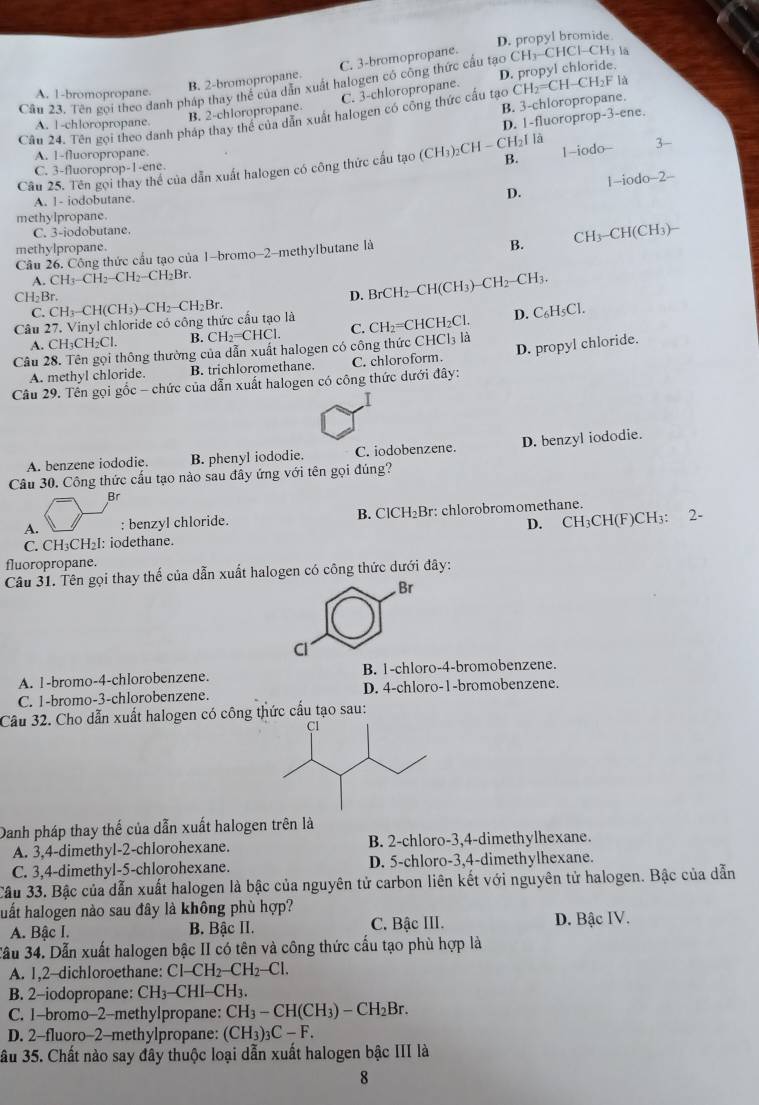 D. propyl bromide
B. 2-bromopropane. C. 3-bromopropane.
|-CH₃ là
Câu 23. Tên gọi theo danh pháp thay thế của dẫn xuất halogen có công thức cầu tạo D. propyl chloride. CH_3CHC
A. 1-bromopropane.
B. 2-chloropropane. C. 3-chloropropane.
Cân 24. Tên goi theo danh pháp thay thể của dẫn xuất halogen có công thức cấu tạo B. 3-chloropropane. CH_2=CH I-CH₂F là
A. 1-chloropropane.
D. 1-fluoroprop-3-ene.
A. 1-fluoropropane
B.
Câu 25. Tên gọi thay thể của dẫn xuất halogen có công thức cấu tạo (CH_3)_2CH- CH_2Ila 1-iodo- 3
C. 3-fluoroprop-1-ene
1-iodo-2-
A. 1- iodobutane.
D.
methylpropane.
C. 3-iodobutane.
methylpropane.
B. CH_3-CH(CH_3)-
Câu 26. Công thức cầu tạo của 1-bromo-2-methylbutane là
A. CH_3-CH_2-CH_2-C H₂Br
CH₂Br.
D. BrCH₂-CH(CH₃)− CH_2- CH3
C. D. C₆H₅Cl.
Câu 27. Vinyl chloride có công thức cấu tạo là CH_3-CH(CH_3)-CH_2-CH_2Br
A. CH_3CH_2 Cl B. CH₂=CHCl. C. CH =CHCH₂Cl.
D. propyl chloride.
Câu 28. Tên gọi thông thường của dẫn xuất halogen có công thức CHCl₃ là
A. methyl chloride. B. trichloromethane C. chloroform.
Câu 29. Tên gọi gốc - chức của dẫn xuất halogen có công thức dưới đây:
A. benzene iododie. B. phenyl iododie. C. iodobenzene. D. benzyl iododie.
Câu 30. Công thức cấu tạo nào sau đầy ứng với tên gọi đúng?
Br
A. ; benzyl chloride. B. ClCH₂Br: chlorobromomethane.
C. CH₃CH₂I: iodethane. D. CH₃CH(F)CH₃: 2-
fluoropropane.
Câu 31. Tên gọi thay thế của dẫn xuất halogen có công thức dưới đây:
. Br
Cl
A. 1-bromo-4-chlorobenzene. B. 1-chloro-4-bromobenzene.
C. 1-bromo-3-chlorobenzene. D. 4-chloro-1-bromobenzene.
Câu 32. Cho dẫn xuất halogen có công thức cầu tạo sau:
Danh pháp thay thế của dẫn xuất halogen trên là
A. 3,4-dimethyl-2-chlorohexane. B. 2-chloro-3,4-dimethylhexane.
C. 3,4-dimethyl-5-chlorohexane. D. 5-chloro-3,4-dimethylhexane.
Cầu 33. Bậc của dẫn xuất halogen là bậc của nguyên tử carbon liên kết với nguyên tử halogen. Bậc của dẫn
huất halogen nào sau đây là không phù hợp?
A. Bậc I. B. Bậc II. C. Bậc III. D. Bậc IV.
3ầu 34. Dẫn xuất halogen bậc II có tên và công thức cấu tạo phù hợp là
A. 1,2-dichloroethane: Cl-CH_2-CH_2-Cl.
B. 2-iodopropane: CH_3-CHI-CH_3.
C. 1-bromo-2-methylpropane: CH_3-CH(CH_3)-CH_2Br.
D. 2-fluoro-2-methylpropane: (CH_3)_3C-F.
ầu 35. Chất nào say đây thuộc loại dẫn xuất halogen bậc III là
8