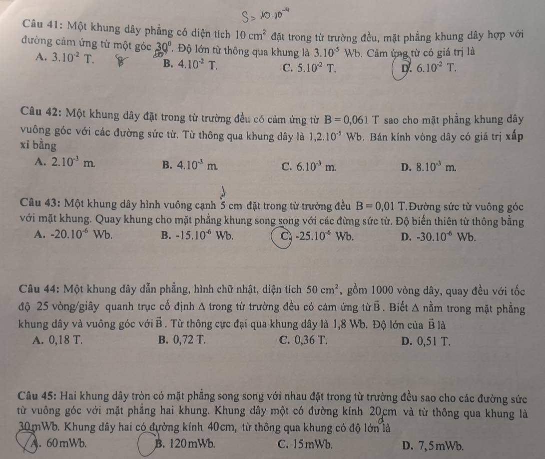 Một khung dây phẳng có diện tích 10cm^2 đặt trong từ trường đều, mặt phẳng khung dây hợp với
đường cảm ứng từ một góc 30° T Độ lớn từ thông qua khung là 3.10^(-5)Wb. Cảm ứng từ có giá trị là
A. 3.10^(-2)T. D. 6.10^(-2)T.
B. 4.10^(-2)T. 5.10^(-2)T.
C.
Câu 42: Một khung dây đặt trong từ trường đều có cảm ứng từ B=0,061 T sao cho mặt phẳng khung dây
vuông góc với các đường sức từ. Từ thông qua khung dây là 1,2.10^(-5)Wb
xī bằng . Bán kính vòng dây có giá trị xấp
A. 2.10^(-3)m 4.10^(-3)m. C. 6.10^(-3)m. D. 8.10^(-3)m.
B.
Câu 43: Một khung dây hình vuông cạnh 5 cm đặt trong từ trường đều B=0,01 T.Đường sức từ vuông góc
với mặt khung. Quay khung cho mặt phẳng khung song song với các đừng sức từ. Độ biến thiên từ thông bằng
A. -20.10^(-6) Wb. B. -15.10^(-6) Wb. C -25.10^(-6)Wb. D. -30.10^(-6)Wb.
Câu 44: Một khung dây dẫn phẳng, hình chữ nhật, diện tích 50cm^2 , gồm 1000 vòng dây, quay đều với tốc
độ 25 vòng/giây quanh trục cố định Δ trong từ trường đều có cảm ứng từ vector B. Biết Δ nằm trong mặt phẳng
khung dây và vuông góc với vector B 3 . Từ thông cực đại qua khung dây là 1,8 Wb. Độ lớn của vector Bldot a
A. 0,18 T. B. 0,72 T. C. 0,36 T. D. 0,51 T.
Câu 45: Hai khung dây tròn có mặt phẳng song song với nhau đặt trong từ trường đều sao cho các đường sức
từ vuông góc với mặt phẳng hai khung. Khung dây một có đường kính 20cm và từ thông qua khung là
30 mWb. Khung dây hai có đường kính 40cm, từ thông qua khung có độ lớn là
A. 60mWb. B. 120mWb. C. 15mWb. D. 7,5 mWb.