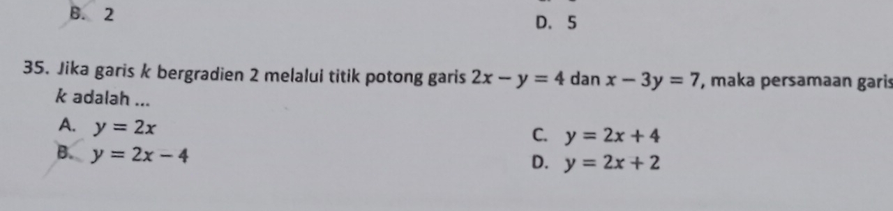 B. 2
D、 5
35. Jika garis k bergradien 2 melalui titik potong garis 2x-y=4 dan x-3y=7 , maka persamaan garis
k adalah ...
A. y=2x
C. y=2x+4
B. y=2x-4
D. y=2x+2