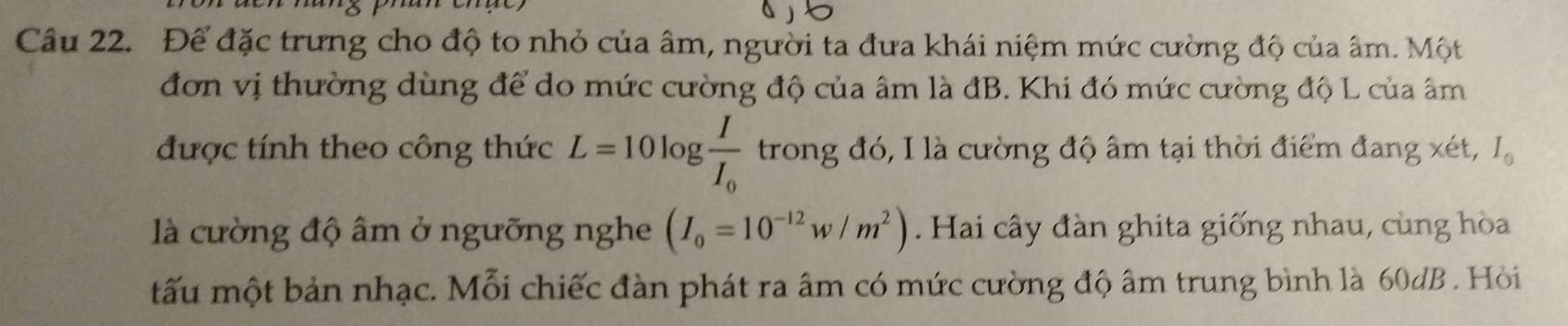 Để đặc trưng cho độ to nhỏ của âm, người ta đưa khái niệm mức cường độ của âm. Một 
đơn vị thường dùng để do mức cường độ của âm là đB. Khi đó mức cường độ L của âm
được tính theo công thức L=10log frac II_0 trong đó, I là cường độ âm tại thời điểm đang xét, I_0
là cường độ âm ở ngưỡng nghe (I_0=10^(-12)w/m^2). Hai cây đàn ghita giống nhau, cùng hòa 
tấu một bản nhạc. Mỗi chiếc đàn phát ra âm có mức cường độ âm trung bình là 60dB. Hồỏi