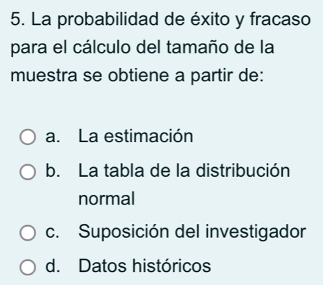 La probabilidad de éxito y fracaso
para el cálculo del tamaño de la
muestra se obtiene a partir de:
a. La estimación
b. La tabla de la distribución
normal
c. Suposición del investigador
d. Datos históricos