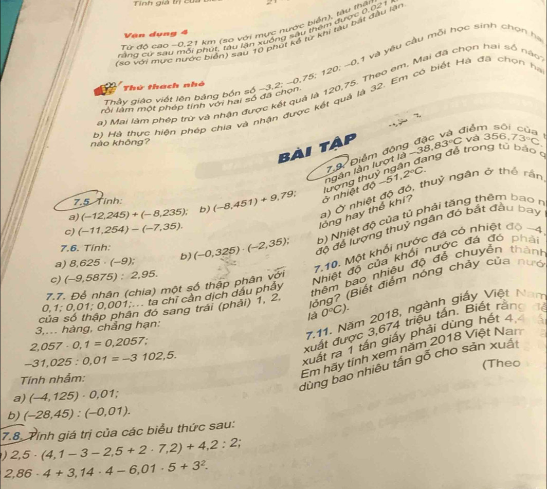 Tính giả trị của
Từ độ cao −0,21 km (so với mực nước biển), tàu thần
rằng cứ sau mỗi phút, tàu lặn xuống sâu thêm được 0,021
Vàn dụng 4
(sơ với mực nước biển) sau 10 phút kể từ khi tàu bắt đầu lặn
Thầy giáo viết lên bảng bốn số -3,2; ~0,75; 120; ~0,1 và yêu cầu mỗi học sinh chọn họ
Thử thách nhỏ
a) Mai làm phép trừ và nhận được kết quả là 120,75. Theo em, Mai đã chọn hai số nào
rồi làm một phép tính với hai số đã chọn.
b) Hà thực hiện phép chia và nhận được kết quả là 32. Em có biết Hà đã chọn hà
",
điểm sōi cù
nảo không?
bài tập
7.9 Điễm đông -38,83°C và 356,73°C
ang đễ trong tủ bảo q
8-51,2°C.
a) (-12,245)+(-8,235); b) (-8,451)+9,79 ở nhiệt độ lượng th ngân lần lượt là 
a) Ở nhiệt độ đó, thuỳ ngân ở thể rắn
7.5 Tỉnh: .
b) Nhiệt độ của tủ phải tăng thêm bao n
c) (-11,254)-(-7,35).
lông hay thể khí?
a) 8,625· (-9); b) (-0,325)· (-2,35); độ để lượng thuỷ ngân đó bắt đầu bay
7.10. Một khổi nước đá có nhiệt độ -4
7.6. Tính:
Nhiệt độ của khổi nước đá đó phải
thêm bao nhiêu độ đễ chuyền thành
c) (-9,5875):2,95.
(lỏng? (Biết điểm nóng chảy của nướ
7.7. Để nhân (chia) một số thập phân với
0,1;0,01;0,001;.. ta chỉ cần dịch dấu phẩy
* đó sang trái (phải) 1, 2,
7.11. Năm 2018, ngành giấy Việt Nam
 
3,... hàng, chẳng hạn: là 0°C).
xuất ra 1 tấn giấy phải dùng hết 4
2,057· 0,1=0,2057
xuất được 3,674 triệu tấn. Biết rằng
-31,025:0,01=-3102,5.
Em hãy tính xem năm 2018 Việt Nan
dùng bao nhiêu tấn gỗ cho sản xuất
Tính nhầm: (Theo
a) (-4,125)· 0,01;
b) (-28,45):(-0,01).
7.8. Tính giá trị của các biểu thức sau:
2,5· (4,1-3-2,5+2· 7,2)+4,2:2
2,86· 4+3,14· 4-6,01· 5+3^2.