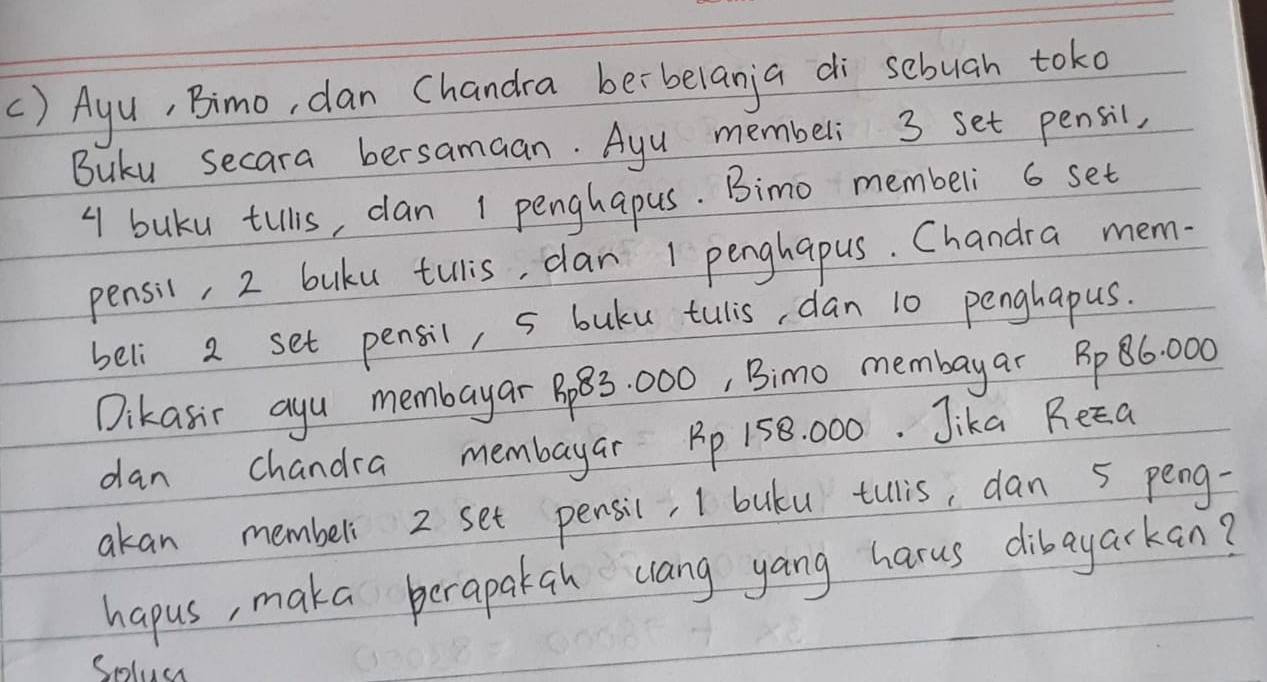 () Ayu, Bimo, dan Chandra berbelanja di sebuah toko 
Buku secara bersamaan. Ayu membeli 3 set pensil,
4 buku tills, dan 1 penghapus. Bimo membeli 6 set 
pensil, 2 buku tulis, can 1 penghapus. Chandra mem- 
beli 2 set pensil, 5 buku tulis, dan 10 penghapus. 
Dikasic ayu membayar B83 000, Bimo membayar Bp86. 000
dan chandra membayar Bp 158. 000. Jika Reca 
akan membel 2 set pensil, I buku tllis, dan 5 peng- 
hapus, maka perapakgh clang yang harus dibayarkan? 
Solus