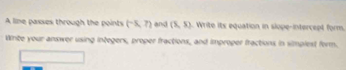 A lime passes through the points (-5,7) and (S,S) Write its equation in siope-intercept form. 
Wite your answer using integers, proper fractions, and improper fractions in simplest form.