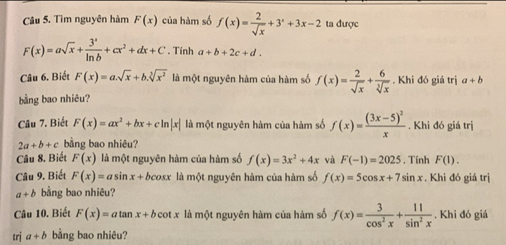 Tìm nguyên hàm F(x) của hàm số f(x)= 2/sqrt(x) +3^x+3x-2 ta được
F(x)=asqrt(x)+ 3^x/ln b +cx^2+dx+C. Tính a+b+2c+d. 
Câu 6. Biết F(x)=a.sqrt(x)+b.sqrt[3](x^2) là một nguyên hàm của hàm số f(x)= 2/sqrt(x) + 6/sqrt[3](x) . Khi đó giá trị a+b
bằng bao nhiêu? 
Câu 7. Biết F(x)=ax^2+bx+cln |x| là một nguyên hàm của hàm số f(x)=frac (3x-5)^2x. Khi đó giá trị
2a+b+c bằng bao nhiêu? 
Câu 8. Biết F(x) là một nguyên hàm của hàm số f(x)=3x^2+4x và F(-1)=2025. Tính F(1). 
Câu 9. Biết F(x)=asin x+bcos x là một nguyên hàm của hàm số f(x)=5cos x+7sin x. Khi đó giá trị
a+b bằng bao nhiêu? 
Câu 10. Biết F(x)=atan x+b cot . x là một nguyên hàm của hàm số f(x)= 3/cos^2x + 11/sin^2x . Khi đó giá 
trj a+b bằng bao nhiêu?