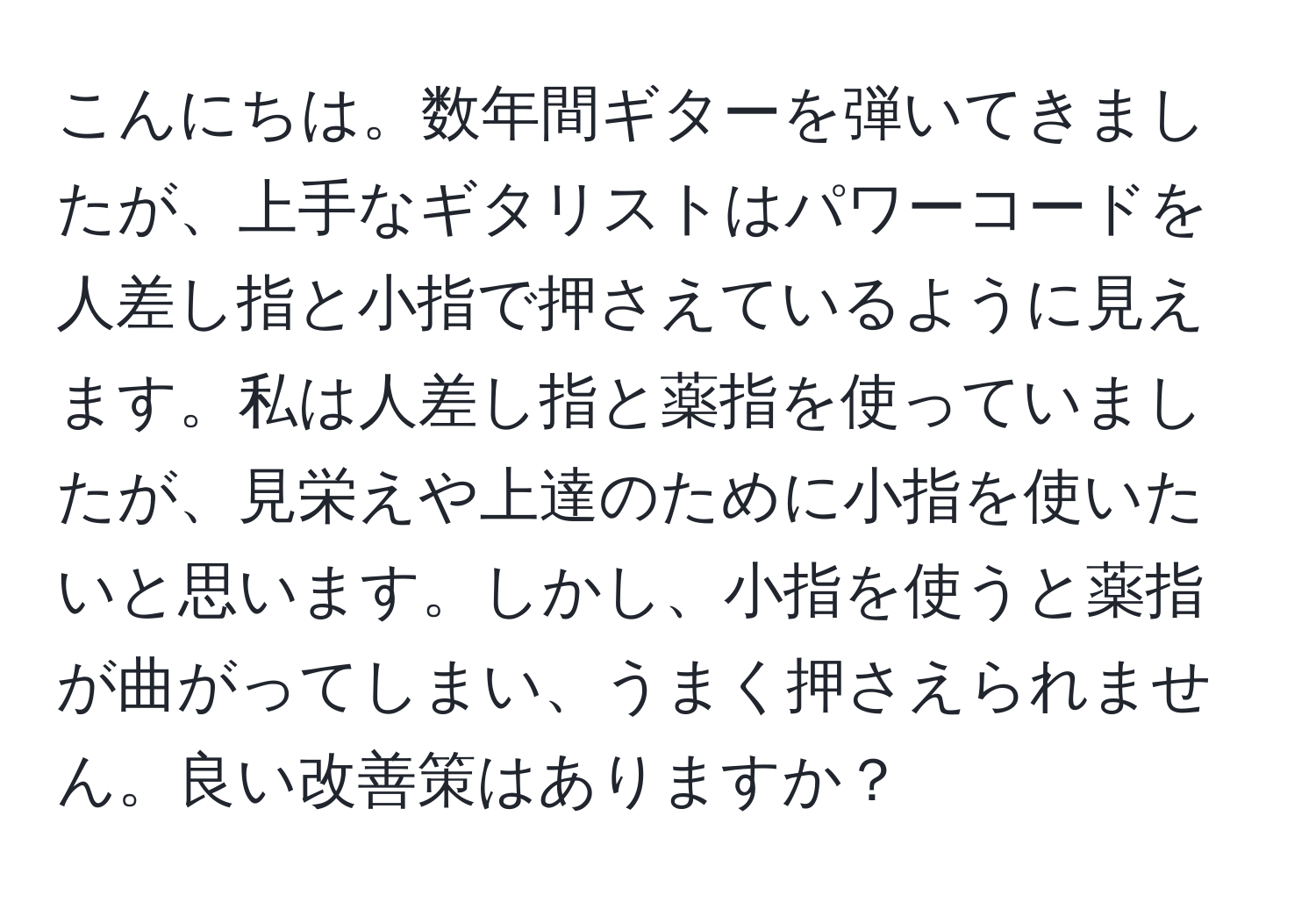 こんにちは。数年間ギターを弾いてきましたが、上手なギタリストはパワーコードを人差し指と小指で押さえているように見えます。私は人差し指と薬指を使っていましたが、見栄えや上達のために小指を使いたいと思います。しかし、小指を使うと薬指が曲がってしまい、うまく押さえられません。良い改善策はありますか？