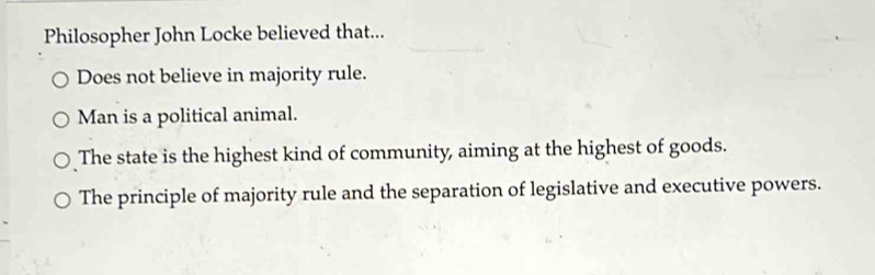 Philosopher John Locke believed that...
Does not believe in majority rule.
Man is a political animal.
The state is the highest kind of community, aiming at the highest of goods.
The principle of majority rule and the separation of legislative and executive powers.