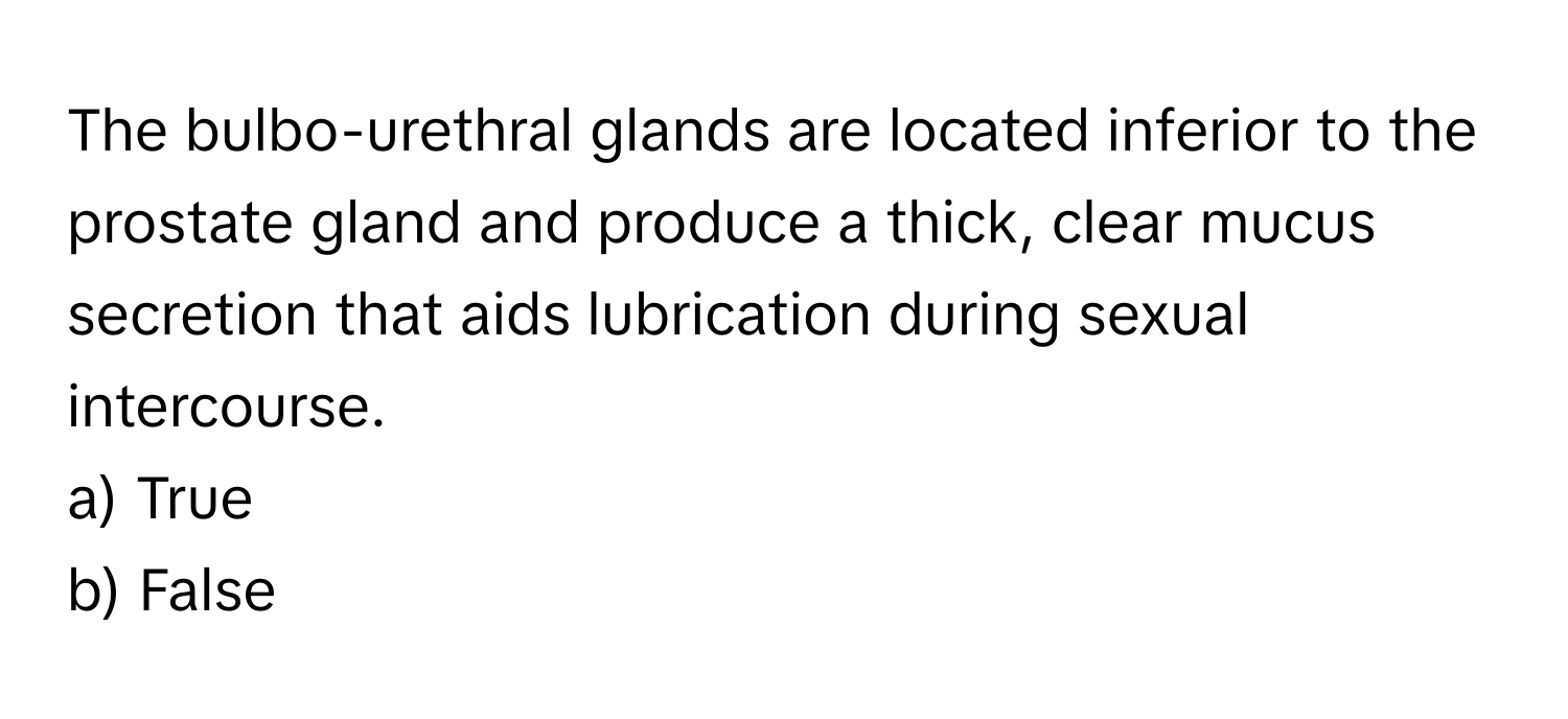 The bulbo-urethral glands are located inferior to the prostate gland and produce a thick, clear mucus secretion that aids lubrication during sexual intercourse.

a) True
b) False