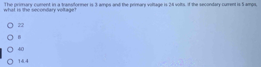 The primary current in a transformer is 3 amps and the primary voltage is 24 volts. If the secondary current is 5 amps,
what is the secondary voltage?
22
8
40
14.4