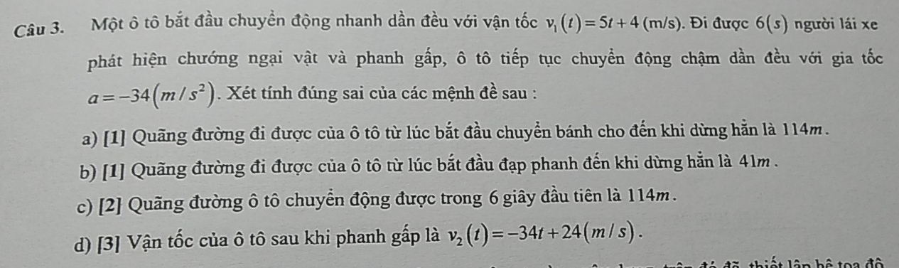 Một ô tô bắt đầu chuyển động nhanh dần đều với vận tốc v_1(t)=5t+4(m/s) ). Đi được 6(s) người lái xe
phát hiện chướng ngại vật và phanh gấp, ô tô tiếp tục chuyển động chậm dần đều với gia tốc
a=-34(m/s^2). Xét tính đúng sai của các mệnh đề sau :
a) [1] Quãng đường đi được của ô tô từ lúc bắt đầu chuyển bánh cho đến khi dừng hằn là 114m.
b) [1] Quãng đường đi được của ô tô từ lúc bắt đầu đạp phanh đến khi dừng hẵn là 41m.
c) [2] Quãng đường ô tô chuyển động được trong 6 giây đầu tiên là 114m.
d) [3] Vận tốc của ô tô sau khi phanh gấp là v_2(t)=-34t+24(m/s).