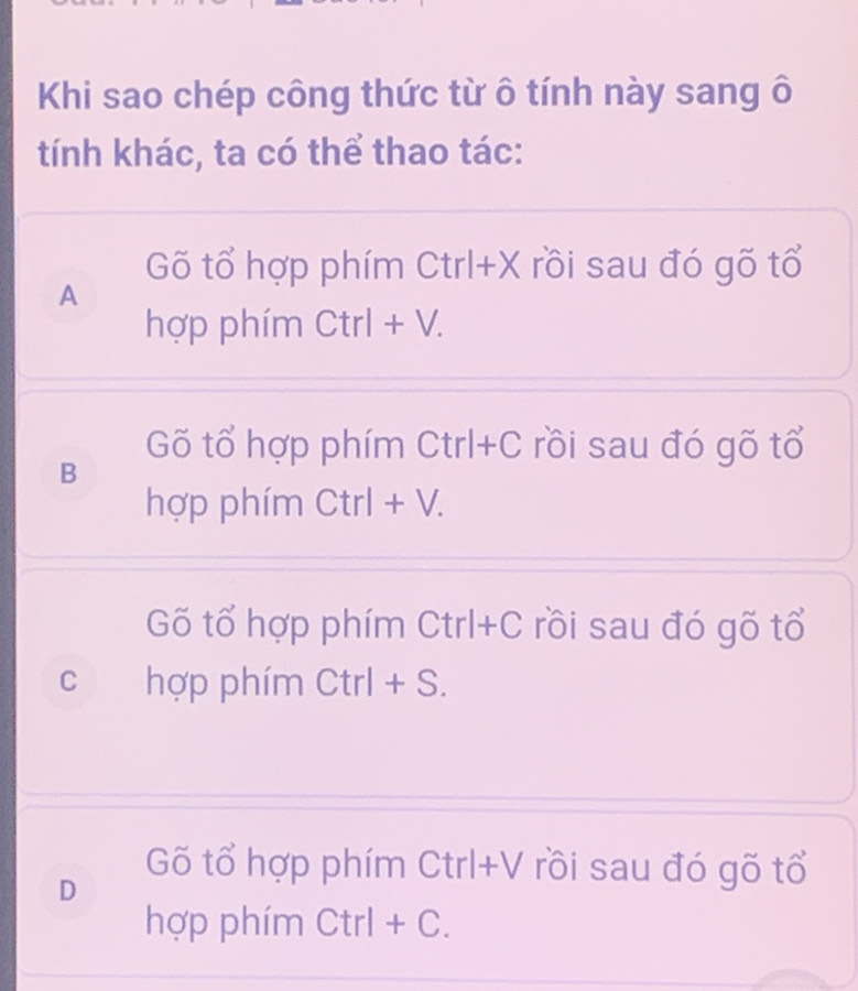 Khi sao chép công thức từ ô tính này sang ô
tính khác, ta có thể thao tác:
Gõ tổ hợp phím Ctrl+X rồi sau đó gõ tổ
A
hợp phím Ctrl + V.
Gõ tổ hợp phím Ctrl+C rồi sau đó gõ tổ
B
hợp phím Ctrl + V.
Gố tổ hợp phím Ctrl+C rồi sau đó gõ tổ
c hợp phím Ctrl + S.
D
Gõ tổ hợp phím Ctrl+V rồi sau đó gõ tổ
hợp phím Ctrl + C.