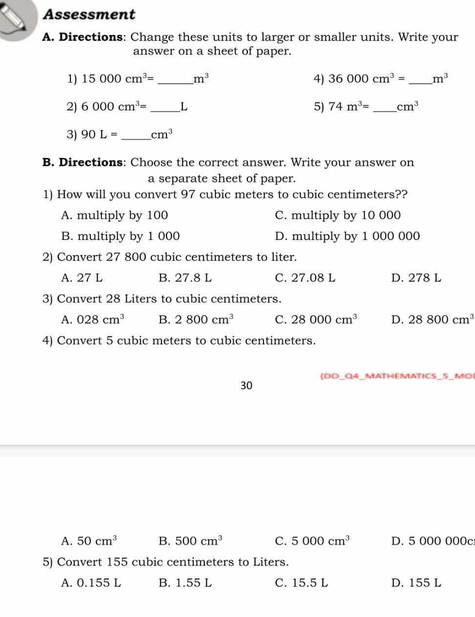 Assessment
A. Directions: Change these units to larger or smaller units. Write your
answer on a sheet of paper.
1) 15000cm^3= _  m^3 4) 36000cm^3= _ m^3
2) 6000cm^3= _ L 5) 74m^3= _  cm^3
3) 90L= _  cm^3
B. Directions: Choose the correct answer. Write your answer on
a separate sheet of paper.
1) How will you convert 97 cubic meters to cubic centimeters??
A. multiply by 100 C. multiply by 10 000
B. multiply by 1 000 D. multiply by 1 000 000
2) Convert 27 800 cubic centimeters to liter.
A. 27 L B. 27.8 L C. 27.08 L D. 278 L
3) Convert 28 Liters to cubic centimeters.
A. 028cm^3 B. 2800cm^3 C. 28000cm^3 D. 28800cm^3
4) Convert 5 cubic meters to cubic centimeters.
(DD_Q4_MATHEMATICS_5_MOI
30
A. 50cm^3 B. 500cm^3 C. 5000cm^3 D. 5 000 000c
5) Convert 155 cubic centimeters to Liters.
A. 0.155 L B. 1.55 L C. 15.5 L D. 155 L