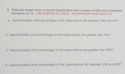 Data are drawn from a normal distribution with a mean of 432 and a standard 
deviation of 12. USE EMPIRICAL RULE. SHOW WORK AND SKETCH. 
a. Approximately what percentage of the observations fall between 396 and 444? 
b. Approximately what percentage of the observations are greater than 444? 
c. Approximately what percentage of the observations are greater than 396? 
d. Approximately what percentage of the observations fall between 396 and 408?