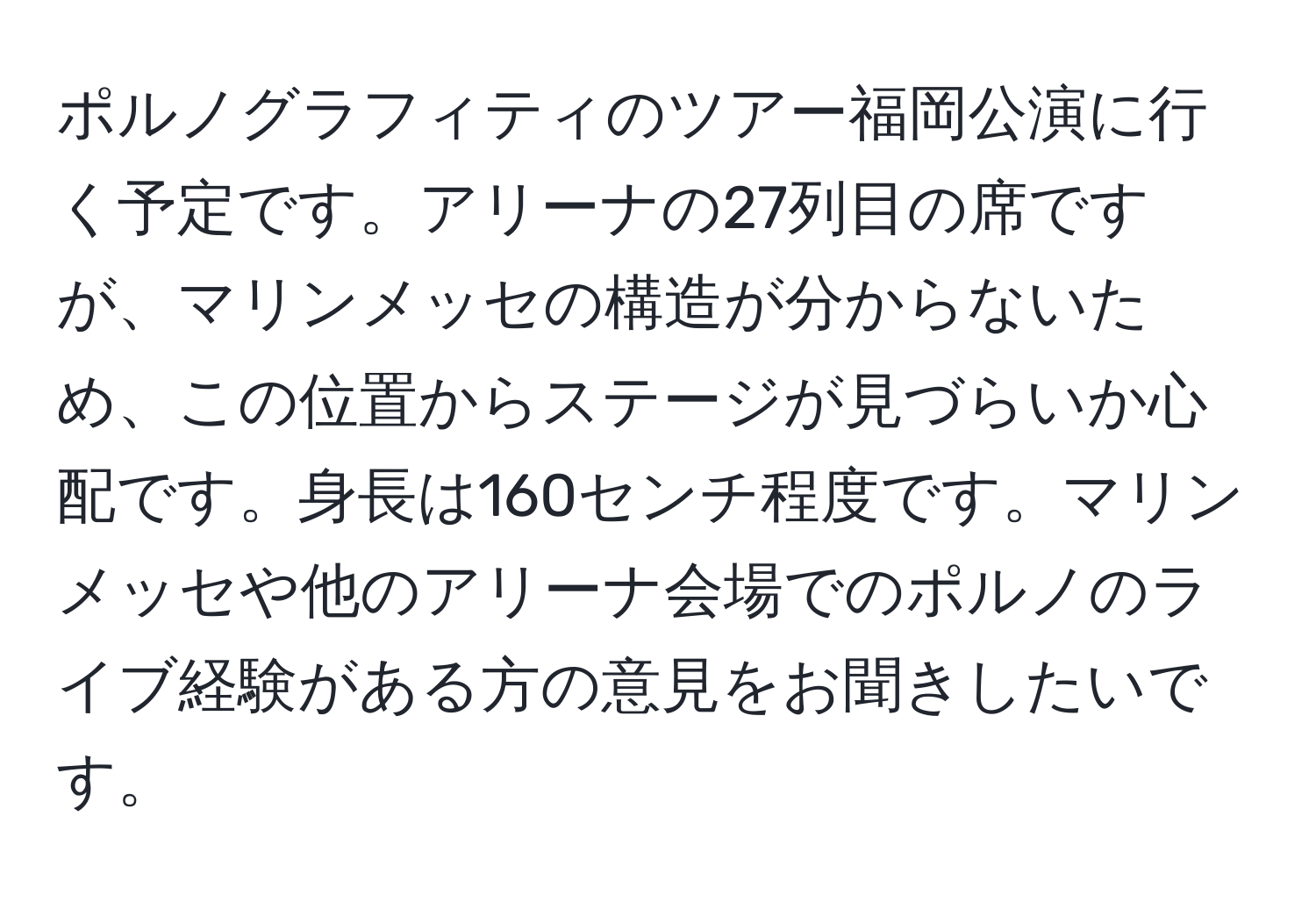 ポルノグラフィティのツアー福岡公演に行く予定です。アリーナの27列目の席ですが、マリンメッセの構造が分からないため、この位置からステージが見づらいか心配です。身長は160センチ程度です。マリンメッセや他のアリーナ会場でのポルノのライブ経験がある方の意見をお聞きしたいです。