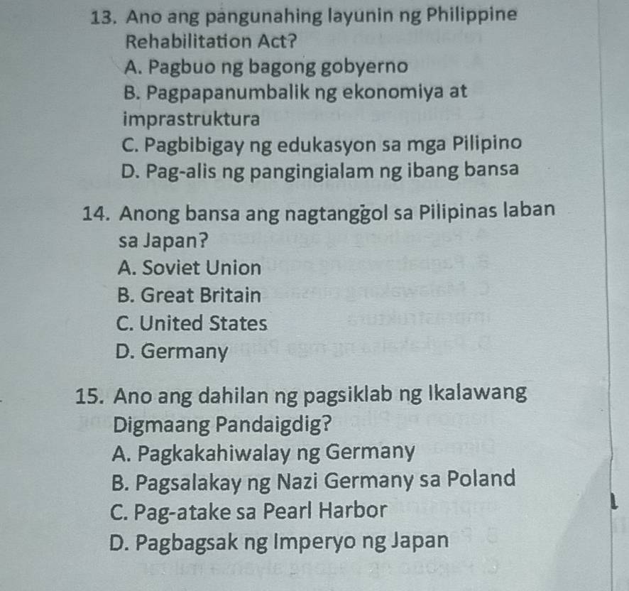 Ano ang pangunahing layunin ng Philippine
Rehabilitation Act?
A. Pagbuo ng bagong gobyerno
B. Pagpapanumbalik ng ekonomiya at
imprastruktura
C. Pagbibigay ng edukasyon sa mga Pilipino
D. Pag-alis ng pangingialam ng ibang bansa
14. Anong bansa ang nagtanggol sa Pilipinas laban
sa Japan?
A. Soviet Union
B. Great Britain
C. United States
D. Germany
15. Ano ang dahilan ng pagsiklab ng Ikalawang
Digmaang Pandaigdig?
A. Pagkakahiwalay ng Germany
B. Pagsalakay ng Nazi Germany sa Poland
C. Pag-atake sa Pearl Harbor
D. Pagbagsak ng Imperyo ng Japan