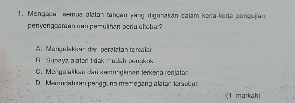 Mengapa semua alatan tangan yang digunakan dalam kerja-kerja pengujian,
penyenggaraan dan pemulihan perlu ditebat?
A. Mengelakkan dari peralatan tercalar
B. Supaya alatan tidak mudah bengkok
C. Mengelakkan dari kemungkinan terkena renjatan
D. Memudahkan pengguna memegang alatan tersebut
(1 markah)