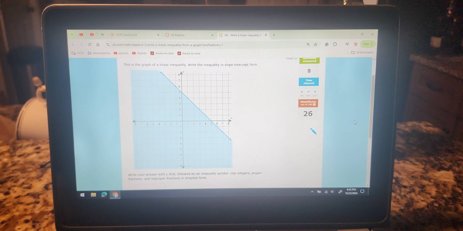 5.8 Practice 
n % ixl.com/math/algebra-1/write-a-linear-inequality-from-a-graph?ImsPlatform=1 a ☆ 
Error 
L OCPS Di Manipulatives = Playlists 
□ All Bookmarks 
video W 
This is the graph of a linear inequality. Write the inequality in slope-intercept form. 
8 
ne oo 
26 
Write your answer with y first, followed by an inequality symbol. Use integers, prope