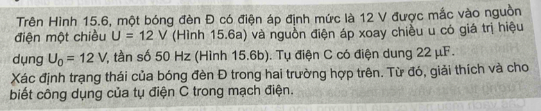 Trên Hình 15.6, một bóng đèn Đ có điện áp định mức là 12 V được mắc vào nguồn 
điện một chiều U=12V (Hình 15.6a) và nguồn điện áp xoay chiều u có giá trị hiệu 
dụng U_0=12V Y, tần số 50 Hz (Hình 15.6b). Tụ điện C có điện dung 22 μF. 
Xác định trạng thái của bóng đèn Đ trong hai trường hợp trên. Từ đó, giải thích và cho 
biết công dụng của tụ điện C trong mạch điện.