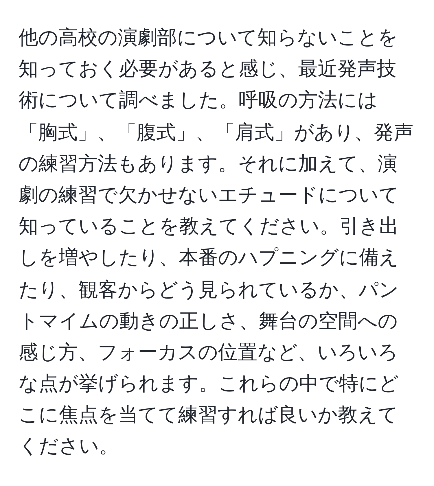 他の高校の演劇部について知らないことを知っておく必要があると感じ、最近発声技術について調べました。呼吸の方法には「胸式」、「腹式」、「肩式」があり、発声の練習方法もあります。それに加えて、演劇の練習で欠かせないエチュードについて知っていることを教えてください。引き出しを増やしたり、本番のハプニングに備えたり、観客からどう見られているか、パントマイムの動きの正しさ、舞台の空間への感じ方、フォーカスの位置など、いろいろな点が挙げられます。これらの中で特にどこに焦点を当てて練習すれば良いか教えてください。