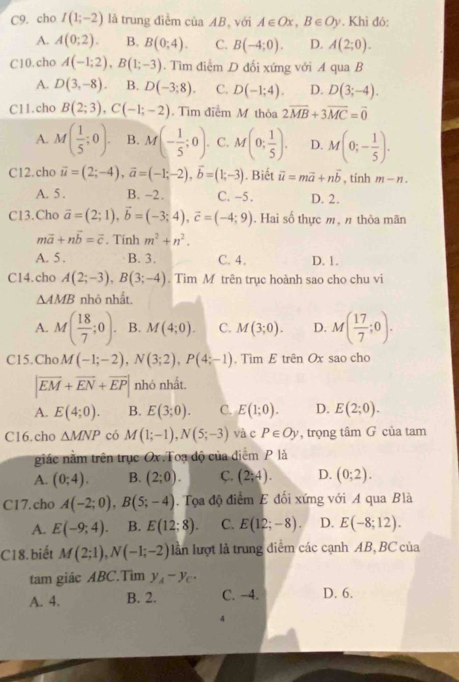 C9. cho I(1;-2) là trung điểm của AB, với A∈ Ox,B∈ Oy. Khi đó:
A. A(0;2). B. B(0;4). C. B(-4;0). D. A(2;0).
C10.cho A(-1;2),B(1;-3). Tìm điểm D đối xứng với A qua B
A. D(3,-8). B. D(-3;8). C. D(-1;4). D. D(3;-4).
C11.cho B(2;3),C(-1;-2). Tìm điểm M thỏa 2vector MB+3vector MC=vector 0
A. M( 1/5 ;0). B. M(- 1/5 ;0). C. M(0; 1/5 ). D. M(0;- 1/5 ).
C12.cho vector u=(2;-4),vector a=(-1;-2),vector b=(1;-3). Biết vector u=mvector a+nvector b , tính m-n.
A. 5 . B. -2. C. -5. D. 2.
C13.Cho vector a=(2;1),vector b=(-3;4),vector c=(-4;9). Hai số thực m, n thỏa mãn
mvector a+nvector b=vector c. Tính m^2+n^2.
A. 5 . B. 3. C. 4. D. 1.
C14.cho A(2;-3),B(3;-4). Tìm M trên trục hoành sao cho chu vi
△ AMB nhỏ nhất.
A. M( 18/7 ;0). B. M(4;0). C. M(3;0). D. M( 17/7 ;0).
C15.Cho M(-1;-2),N(3;2),P(4;-1). Tìm E trên Ox sao cho
|vector EM+vector EN+vector EP| nhỏ nhất.
A. E(4;0). B. E(3;0). C. E(1;0). D. E(2;0).
C16.cho △ MNP có M(1;-1),N(5;-3) và c P∈ Oy , trọng tâm G của tam
giác nằm trên trục Ox.Toạ độ của điểm P là
A. (0;4). B. (2;0). C. (2;4). D. (0;2).
C17.cho A(-2;0),B(5;-4).  Tọa độ điểm E đối xứng với A qua Blà
A. E(-9;4). B. E(12;8). C. E(12;-8). D. E(-8;12).
C18.biết M(2;1),N(-1;-2) lần lượt là trung điểm các cạnh AB, BC của
tam giác ABC.Tìm y_A-y_C.
A. 4. B. 2. C. -4.
D. 6.
4