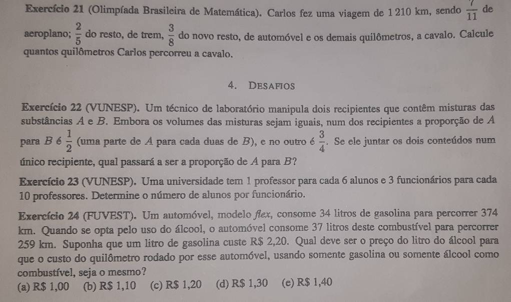 Exercício 21 (Olimpíada Brasileira de Matemática). Carlos fez uma viagem de 1 210 km, sendo  7/11  de
aeroplano;  2/5  do resto, de trem,  3/8  do novo resto, de automóvel e os demais quilômetros, a cavalo. Calcule
quantos quilômetros Carlos percorreu a cavalo.
4. Desafios
Exercício 22 (VUNESP). Um técnico de laboratório manipula dois recipientes que contêm misturas das
substâncias A e B. Embora os volumes das misturas sejam iguais, num dos recipientes a proporção de A
para B é  1/2  (uma parte de A para cada duas de B), e no outro é  3/4 . Se ele juntar os dois conteúdos num
único recipiente, qual passará a ser a proporção de A para B?
Exercício 23 (VUNESP). Uma universidade tem 1 professor para cada 6 alunos e 3 funcionários para cada
10 professores. Determine o número de alunos por funcionário.
Exercício 24 (FUVEST). Um automóvel, modelo fex, consome 34 litros de gasolina para percorrer 374
km. Quando se opta pelo uso do álcool, o automóvel consome 37 litros deste combustível para percorrer
259 km. Suponha que um litro de gasolina custe R$ 2,20. Qual deve ser o preço do litro do álcool para
que o custo do quilômetro rodado por esse automóvel, usando somente gasolina ou somente álcool como
combustível, seja o mesmo?
(a) R$ 1,00 (b) R$ 1,10 (c) R$ 1,20 (d) R$ 1,30 (e) R$ 1,40