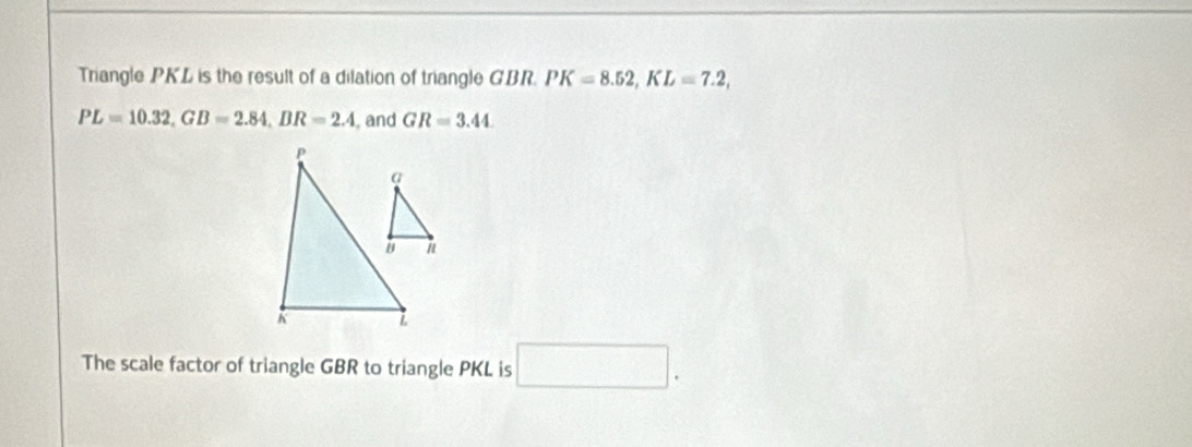 Triangle PKL is the result of a dilation of triangle GBR. PK=8.52, KL=7.2,
PL=10.32, GB=2.84, BR=2.4 , and GR=3.44
The scale factor of triangle GBR to triangle PKL is □ .