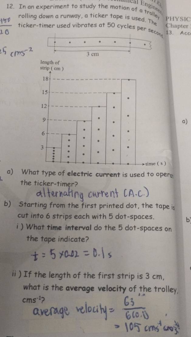 KK 
12. In an experiment to study the motion of a trolley PHYSIC 
rolling down a runway, a ticker tape is used. The Chapter 
ticker-timer used vibrates at 50 cycles per second 13. Acc
3 cm
a) 
a) What type of electric current is used to opera 
the ticker-timer? 
b) Starting from the first printed dot, the tape is 
cut into 6 strips each with 5 dot-spaces. 
b 
i ) What time interval do the 5 dot-spaces on 
the tape indicate? 
ii ) If the length of the first strip is 3 cm, 
what is the average velocity of the trolley,
cms^(-1) 2