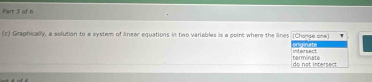 Graphically, a solution to a system of linear equations in two variables is a point where the lines (Chonse one)
originate
intersect
terminate
do not intersect