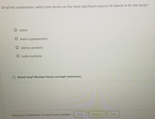 Of all the carotenoids, which one serves as the most significant source of vitamin A for the body?
lutein
beta-cryptoxanthin
alpha-carotene
beta-carotene
Need help? Review these concept resources.
Rate your confidence to submit your answer. High Medium Low