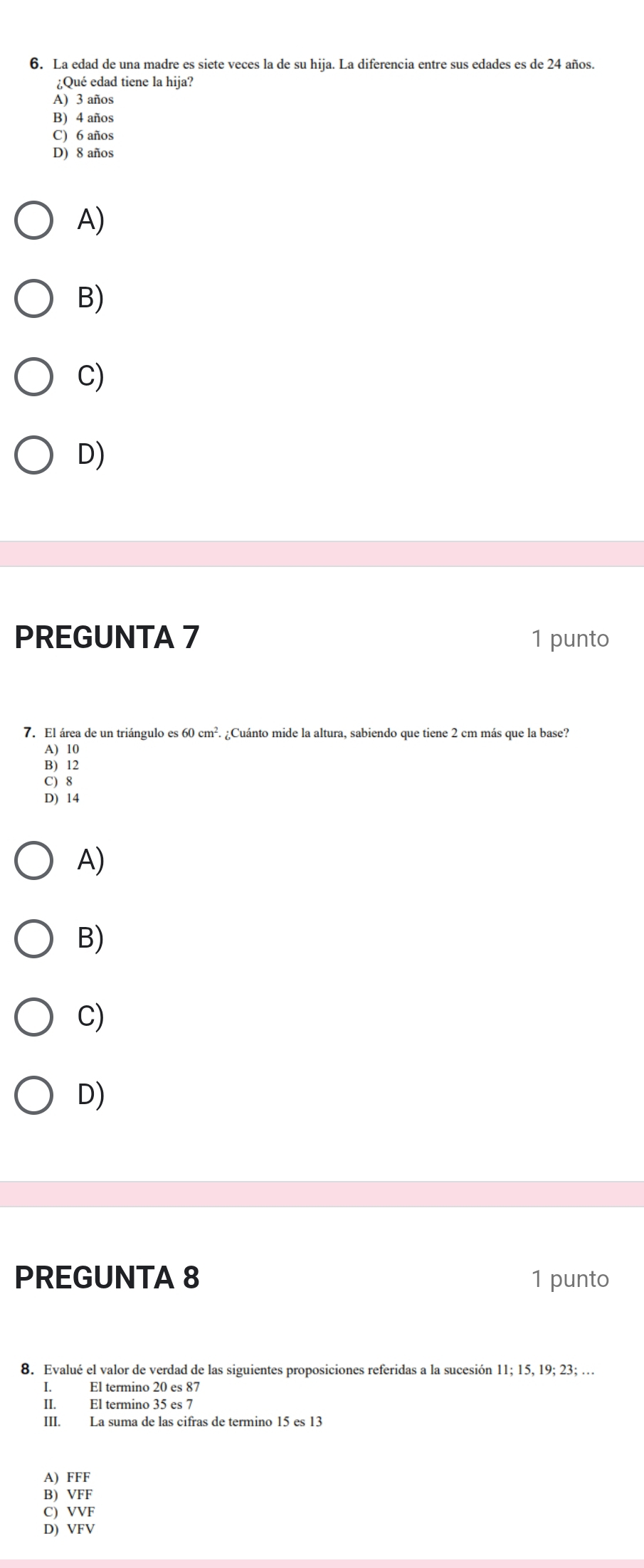 La edad de una madre es siete veces la de su hija. La diferencia entre sus edades es de 24 años.
¿Qué edad tiene la hija?
A) 3 años
B) 4 años
C) 6 años
D) 8 años
A)
B)
C)
D)
PREGUNTA 7 1 punto
7. El área de un triángulo es 60cm^2. ¿Cuánto mide la altura, sabiendo que tiene 2 cm más que la base?
A) 10
B) 12
C) 8
D) 14
A)
B)
C)
D)
PREGUNTA 8 1 punto
8. Evalué el valor de verdad de las siguientes proposiciones referidas a la sucesión 11; 15, 19; 23; …
I. El termino 20 es 87
II. El termino 35 es 7
III. La suma de las cifras de termino 15 es 13
A) FFF
B) VFF
C) VVF
D) VFV