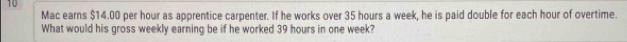 Mac earns $14.00 per hour as apprentice carpenter. If he works over 35 hours a week, he is paid double for each hour of overtime. 
What would his gross weekly earning be if he worked 39 hours in one week?