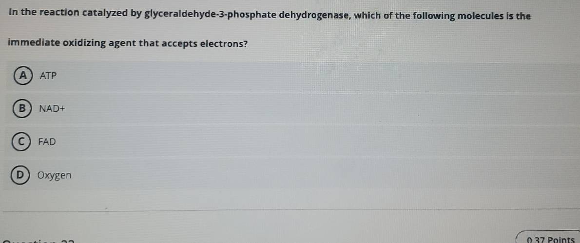 In the reaction catalyzed by glyceraldehyde -3 -phosphate dehydrogenase, which of the following molecules is the
immediate oxidizing agent that accepts electrons?
AATP
BNAD+
CFAD
DOxygen
0 37 Points