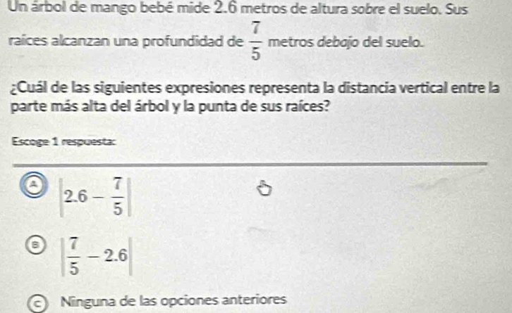 Un árbol de mango bebé mide 2.6 metros de altura sobre el suelo. Sus
raíces alcanzan una profundidad de  7/5  metros debajo del suelo.
¿Cuál de las siguientes expresiones representa la distancia vertical entre la
parte más alta del árbol y la punta de sus raíces?
Escoge 1 respuesta:
a |2.6- 7/5 |
| 7/5 -2.6|
Ninguna de las opciones anteriores