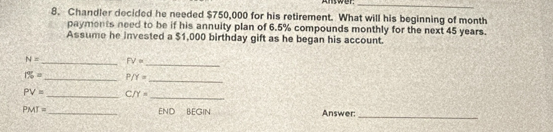 Chandler decided he needed $750,000 for his retirement. What will his beginning of month
payments need to be if his annuity plan of 6.5% compounds monthly for the next 45 years. 
Assume he invested a $1,000 birthday gift as he began his account.
N=
_ FV= _
1% =
__ P/Y=
_ PV=
_ C/Y=
PMT= _END BEGIN Answer:_