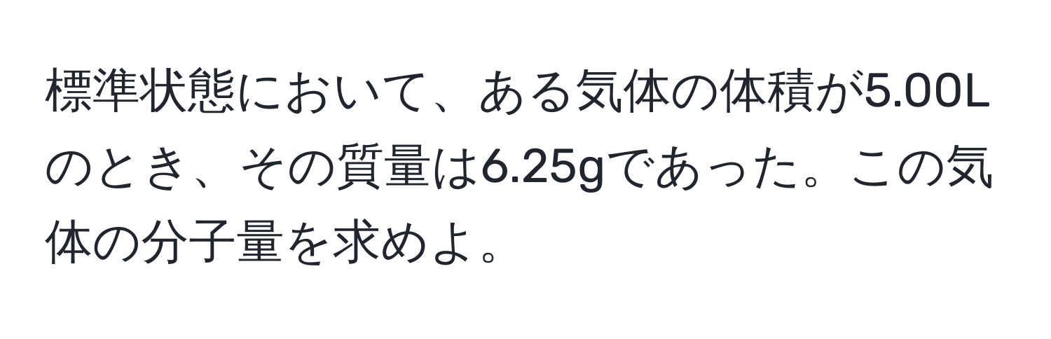 標準状態において、ある気体の体積が5.00Lのとき、その質量は6.25gであった。この気体の分子量を求めよ。