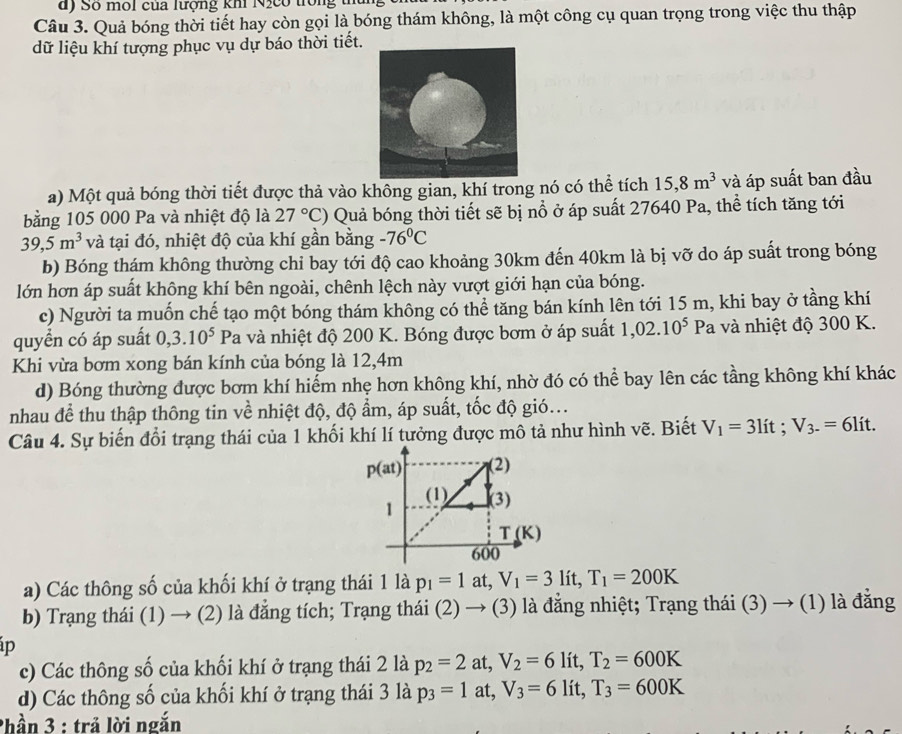 Số môi của lượng khi Nịcó trong
Câu 3. Quả bóng thời tiết hay còn gọi là bóng thám không, là một công cụ quan trọng trong việc thu thập
dữ liệu khí tượng phục vụ dự báo thời tiết.
a) Một quả bóng thời tiết được thả vào không gian, khí trong nó có thể tích 15,8m^3 và áp suất ban đầu
bằng 105 000 Pa và nhiệt độ là 27°C) Quả bóng thời tiết sẽ bị nổ ở áp suất 27640 Pa, thể tích tăng tới
39,5m^3 và tại đó, nhiệt độ của khí gần bằng -76°C
b) Bóng thám không thường chỉ bay tới độ cao khoảng 30km đến 40km là bị vỡ do áp suất trong bóng
lớn hơn áp suất không khí bên ngoài, chênh lệch này vượt giới hạn của bóng.
c) Người ta muốn chế tạo một bóng thám không có thể tăng bán kính lên tới 15 m, khi bay ở tầng khí
quyển có áp suất 0,3.10^5Pa à và nhiệt độ 200 K. Bóng được bơm ở áp suất 1,02.10^5 Pa và nhiệt độ 300 K.
Khi vừa bơm xong bán kính của bóng là 12,4m
d) Bóng thường được bơm khí hiếm nhẹ hơn không khí, nhờ đó có thể bay lên các tầng không khí khác
nhau để thu thập thông tin về nhiệt độ, độ ẩm, áp suất, tốc độ gió...
Câu 4. Sự biến đổi trạng thái của 1 khối khí lí tưởng được mô tả như hình vẽ. Biết V_1=3lit;V_3-=6lit.
a) Các thông số của khối khí ở trạng thái 1 là p_1=1 at, V_1=3lit,T_1=200K
b) Trạng thái (1) → (2) là đẳng tích; Trạng thái (2) → (3) là đẳng nhiệt; Trạng thái (3) → (1) là đẳng
p
c) Các thông số của khối khí ở trạng thái 2 là p_2=2 at, V_2=6lit,T_2=600K
d) Các thông số của khối khí ở trạng thái 3 là p_3=1 at, V_3=6lit,T_3=600K
Phần 3 : trả lời ngắn