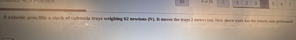 Practice u 4 of 20 1 2 3 4 5 6 7 
A robotic arm lifts a stack of cafeteria trays weighing 62 newtons (N). It moves the trays 2 meters (m). How much work has the robotic arm performed?