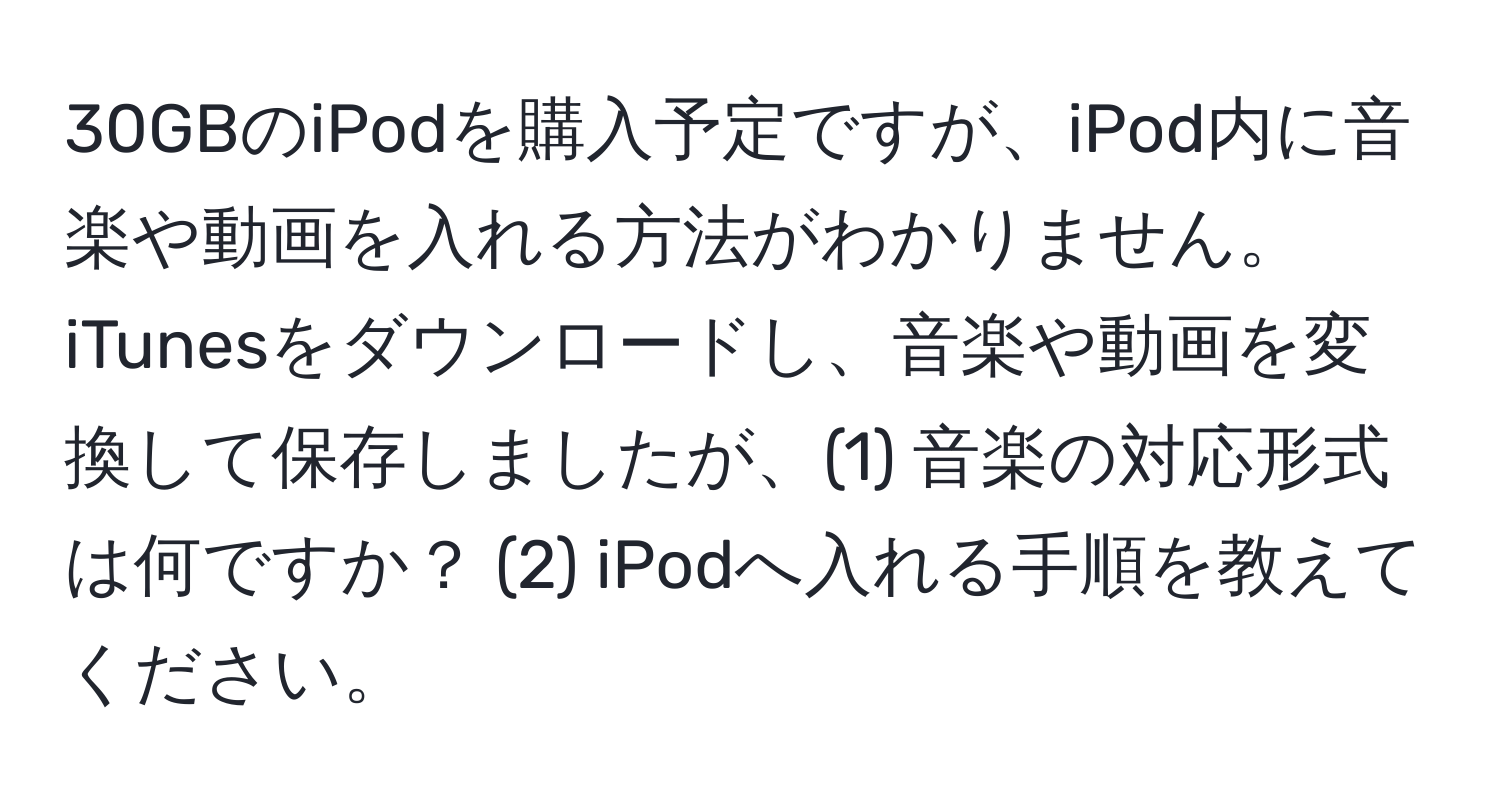 30GBのiPodを購入予定ですが、iPod内に音楽や動画を入れる方法がわかりません。iTunesをダウンロードし、音楽や動画を変換して保存しましたが、(1) 音楽の対応形式は何ですか？ (2) iPodへ入れる手順を教えてください。