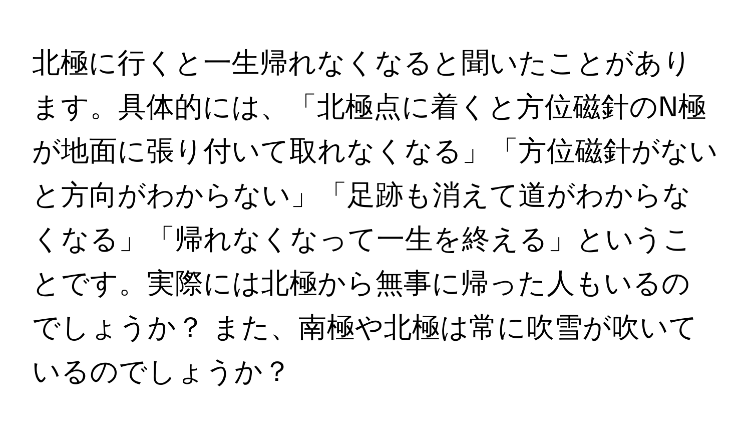 北極に行くと一生帰れなくなると聞いたことがあります。具体的には、「北極点に着くと方位磁針のN極が地面に張り付いて取れなくなる」「方位磁針がないと方向がわからない」「足跡も消えて道がわからなくなる」「帰れなくなって一生を終える」ということです。実際には北極から無事に帰った人もいるのでしょうか？ また、南極や北極は常に吹雪が吹いているのでしょうか？