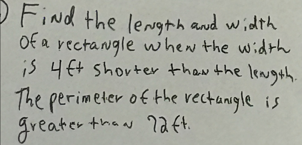 Find the length and width 
of a recrangle when the width 
is 4f4 shorter than the length 
The perimeter of the rectangle is 
greater thaw 7aft.